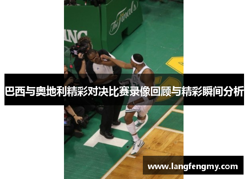 巴西与奥地利精彩对决比赛录像回顾与精彩瞬间分析